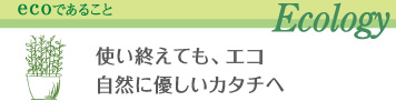 ecoであること Ecology 使い終えても、エコ、自然に優しいカタチヘ